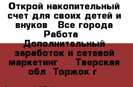 Открой накопительный счет для своих детей и внуков - Все города Работа » Дополнительный заработок и сетевой маркетинг   . Тверская обл.,Торжок г.